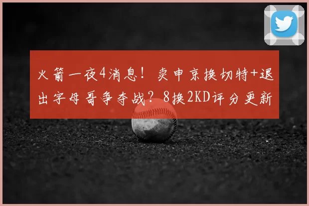 火箭一夜4消息！卖申京换切特+退出字母哥争夺战？8换2KD评分更新