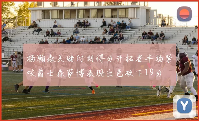 杨瀚森关键时刻得分开拓者半场紧咬爵士森萨博表现出色砍下19分
