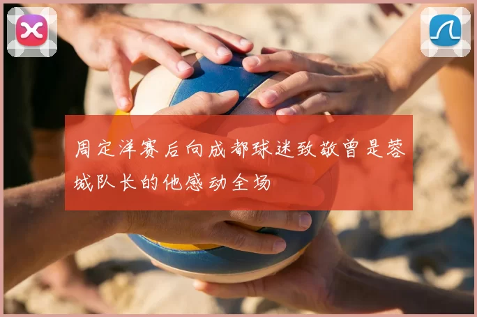 周定洋赛后向成都球迷致敬曾是蓉城队长的他感动全场