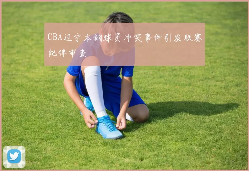 CBA辽宁本钢球员冲突事件引发联赛纪律审查