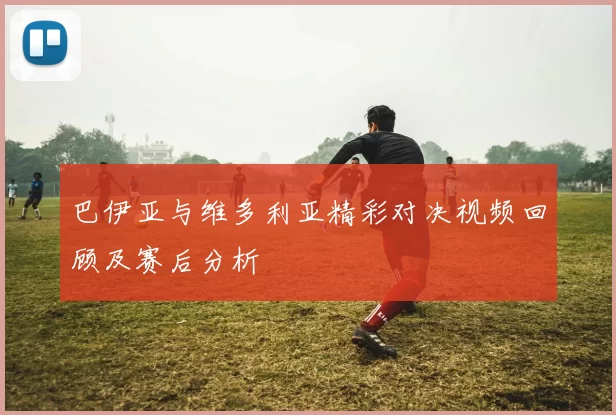 巴伊亚与维多利亚精彩对决视频回顾及赛后分析