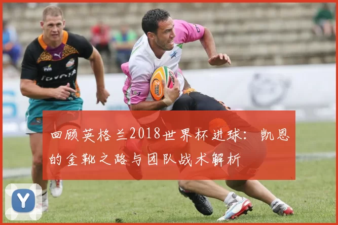 回顾英格兰2018世界杯进球：凯恩的金靴之路与团队战术解析