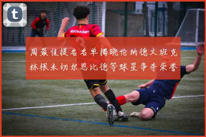 周最佳提名名单揭晓伦纳德文班克林根米切尔恩比德等球星争夺荣誉
