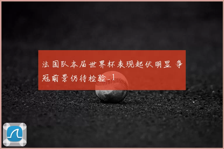 法国队本届世界杯表现起伏明显 争冠前景仍待检验_1