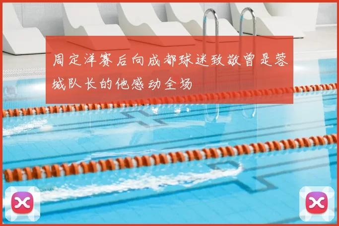 周定洋赛后向成都球迷致敬曾是蓉城队长的他感动全场