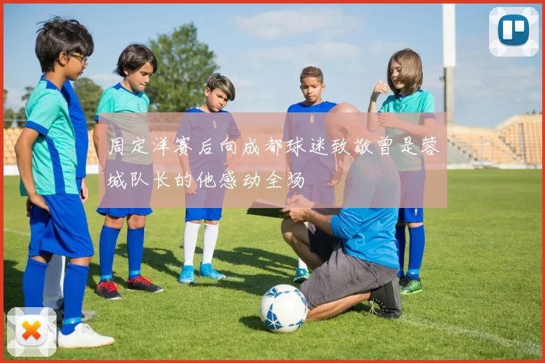 周定洋赛后向成都球迷致敬曾是蓉城队长的他感动全场