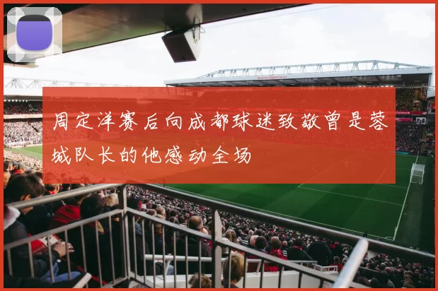 周定洋赛后向成都球迷致敬曾是蓉城队长的他感动全场