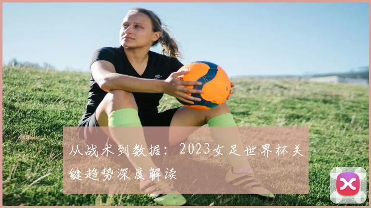 从战术到数据：2023女足世界杯关键趋势深度解读