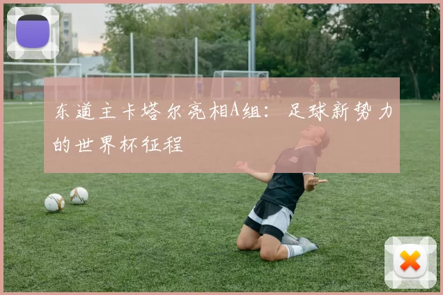东道主卡塔尔亮相A组：足球新势力的世界杯征程