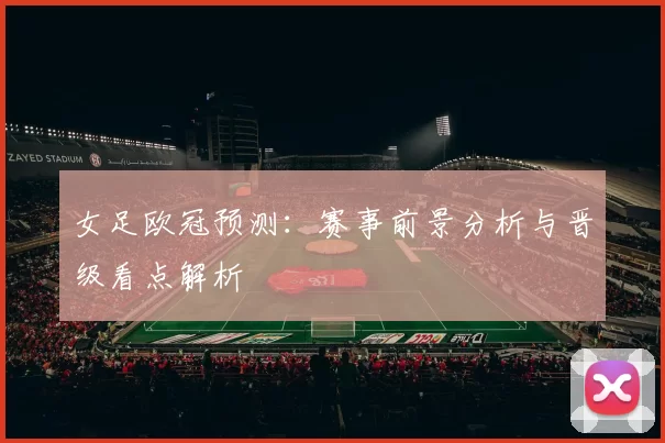 女足欧冠预测：赛事前景分析与晋级看点解析