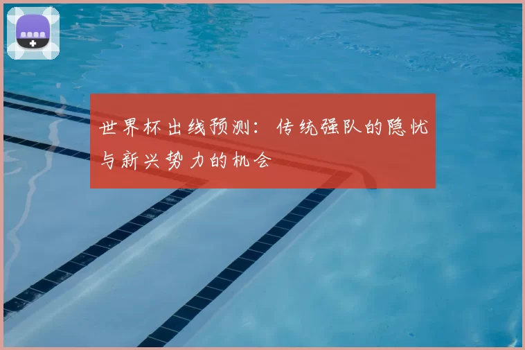 世界杯出线预测:传统强队的隐忧与新兴势力的机会