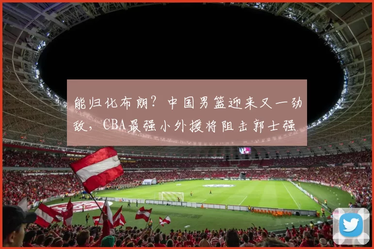 能归化布朗?中国男篮迎来又一劲敌,CBA最强小外援将阻击郭士强