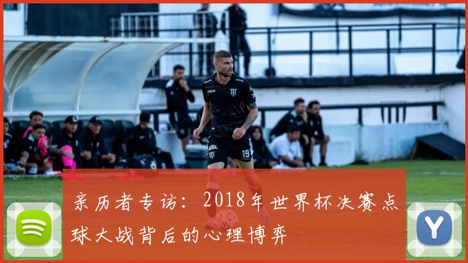 亲历者专访：2018年世界杯决赛点球大战背后的心理博弈