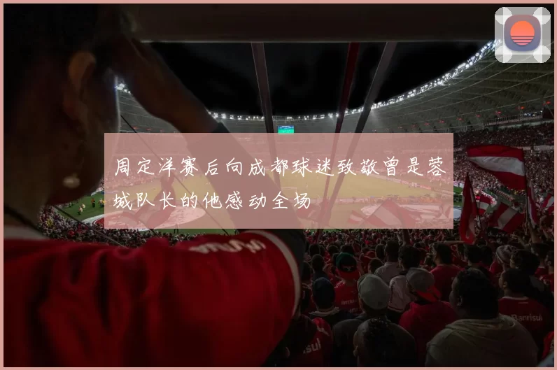 周定洋赛后向成都球迷致敬曾是蓉城队长的他感动全场