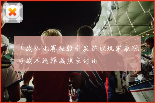 IG战队比赛经验引发热议玩家表现与战术选择成焦点讨论