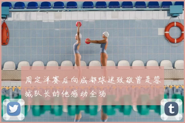 周定洋赛后向成都球迷致敬曾是蓉城队长的他感动全场