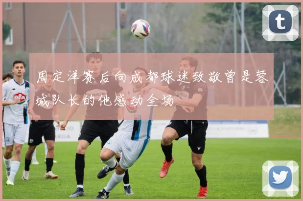 周定洋赛后向成都球迷致敬曾是蓉城队长的他感动全场