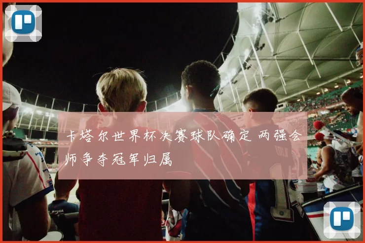 卡塔尔世界杯决赛球队确定 两强会师争夺冠军归属