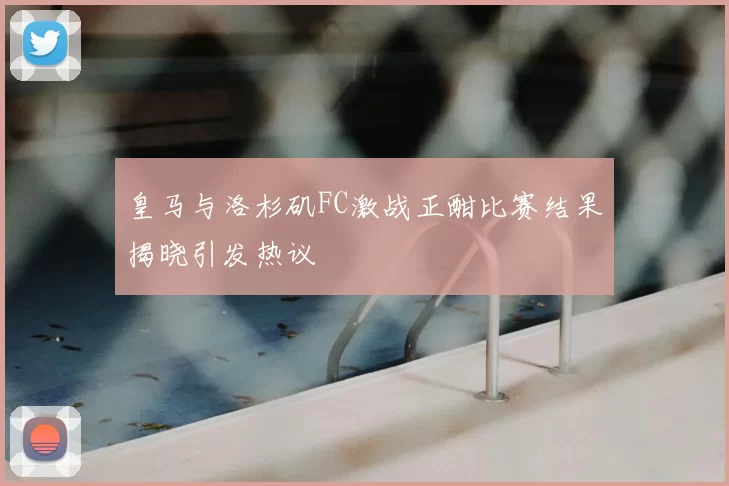 皇马与洛杉矶FC激战正酣比赛结果揭晓引发热议
