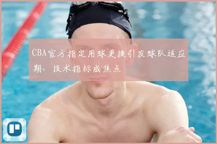 CBA官方指定用球更换引发球队适应期，技术指标成焦点