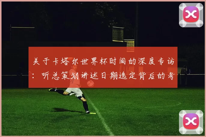 关于卡塔尔世界杯时间的深度专访:听总策划讲述日期选定背后的考量