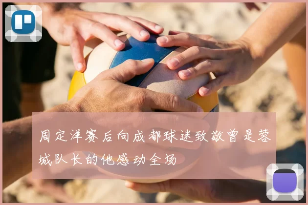 周定洋赛后向成都球迷致敬曾是蓉城队长的他感动全场